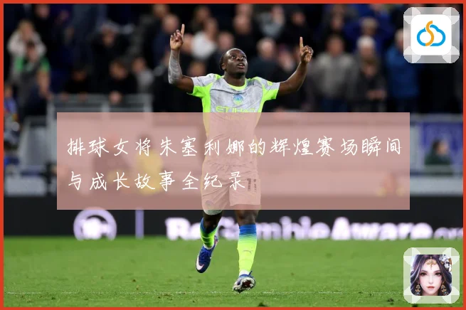 排球女将朱塞利娜的辉煌赛场瞬间与成长故事全纪录