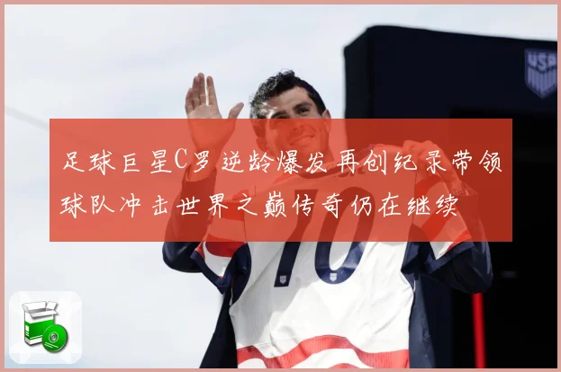 足球巨星C罗逆龄爆发再创纪录带领球队冲击世界之巅传奇仍在继续