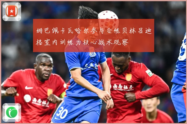 姆巴佩卡瓦哈尔参与合练贝林吕迪格室内训练为核心战术观察