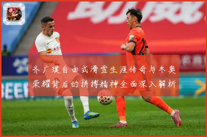齐广璞自由式滑雪生涯传奇与冬奥荣耀背后的拼搏精神全面深入解析