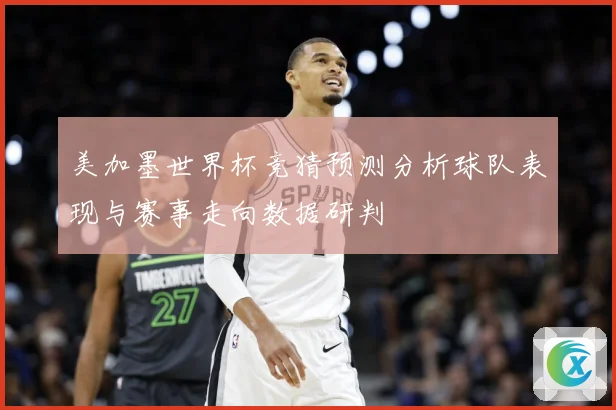 美加墨世界杯竞猜预测分析球队表现与赛事走向数据研判