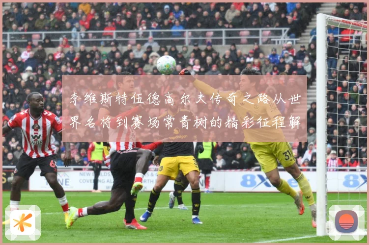 李维斯特伍德高尔夫传奇之路从世界名将到赛场常青树的精彩征程解析