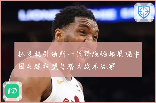 林良铭引领新一代锋线崛起展现中国足球希望与潜力战术观察