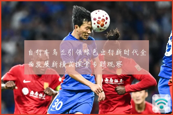 自行车乌兰引领绿色出行新时代全面发展新模式探索专题观察
