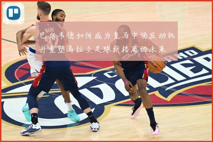 巴尔韦德如何成为皇马中场发动机并重塑乌拉圭足球新格局的未来