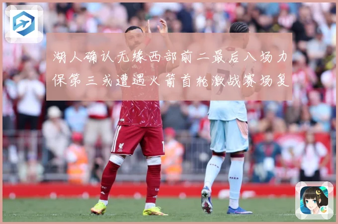 湖人确认无缘西部前二最后八场力保第三或遭遇火箭首轮激战赛场复盘
