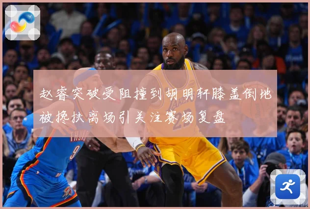 赵睿突破受阻撞到胡明轩膝盖倒地被搀扶离场引关注赛场复盘