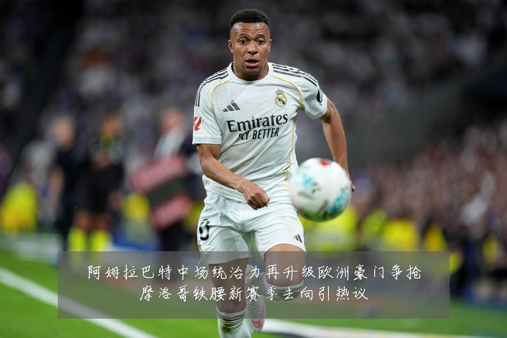 阿姆拉巴特中场统治力再升级欧洲豪门争抢摩洛哥铁腰新赛季去向引热议